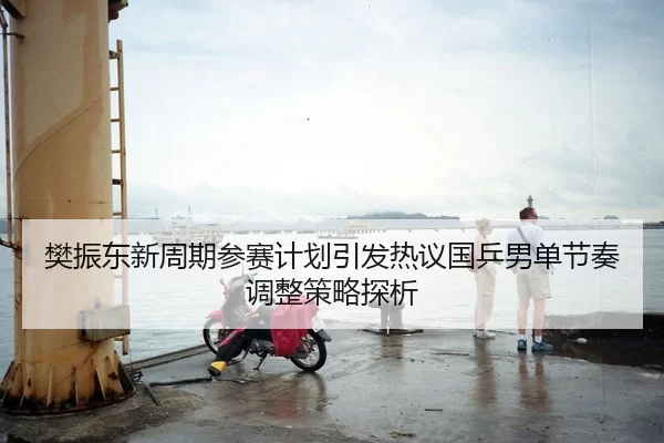 樊振东新周期参赛计划引发热议国乒男单节奏调整策略探析