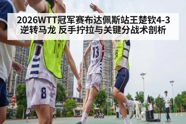 2026WTT冠军赛布达佩斯站王楚钦4-3逆转马龙 反手拧拉与关键分战术剖析 - yaxin