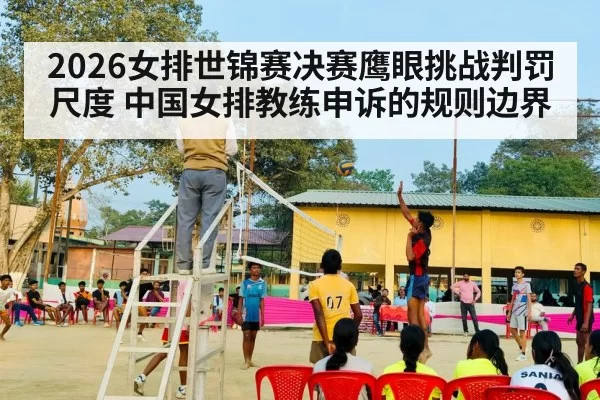 2026女排世锦赛决赛鹰眼挑战判罚尺度 中国女排教练申诉的规则边界 | yaxin